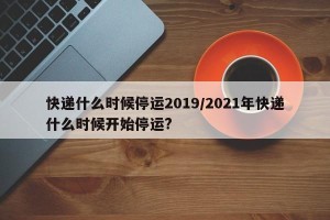 快递什么时候停运2019/2021年快递什么时候开始停运?