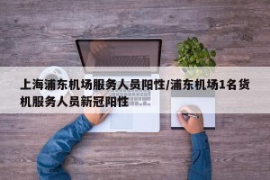 上海浦东机场服务人员阳性/浦东机场1名货机服务人员新冠阳性