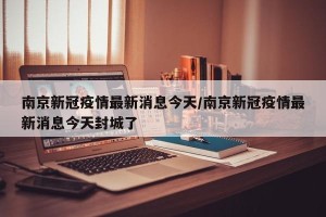 南京新冠疫情最新消息今天/南京新冠疫情最新消息今天封城了