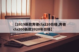 【2019新款奔驰cla220价格,奔驰cla200新款2020年价格】