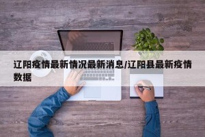 辽阳疫情最新情况最新消息/辽阳县最新疫情数据