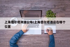 上海德尔塔溯源公布/上海德尔塔酒店在哪个位置