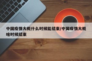 中国疫情大概什么时候能结束/中国疫情大概啥时候结束
