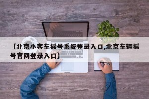 【北京小客车摇号系统登录入口,北京车辆摇号官网登录入口】