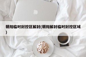 朝阳临时封控区解封(朝阳解封临时封控区域)