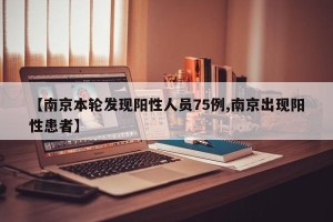 【南京本轮发现阳性人员75例,南京出现阳性患者】