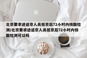北京要求进返京人员抵京后72小时内核酸检测/北京要求进返京人员抵京后72小时内核酸检测可以吗