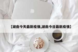 【湖南今天最新疫情,湖南今日最新疫情】