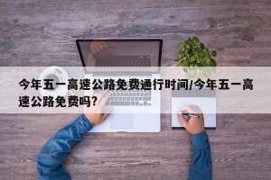今年五一高速公路免费通行时间/今年五一高速公路免费吗?
