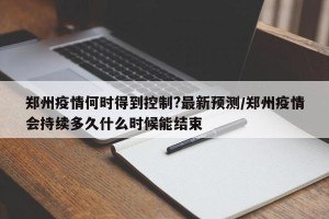 郑州疫情何时得到控制?最新预测/郑州疫情会持续多久什么时候能结束