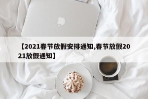【2021春节放假安排通知,春节放假2021放假通知】