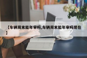 【车辆周末能年审吗,车辆周末能年审吗现在】