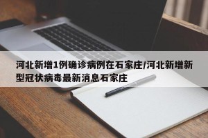 河北新增1例确诊病例在石家庄/河北新增新型冠状病毒最新消息石家庄