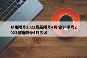 郑州限号2021最新限号4月/郑州限号2021最新限号4月区域