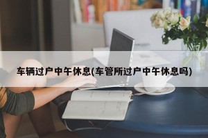 车辆过户中午休息(车管所过户中午休息吗)