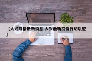 【大兴疫情最新消息,大兴最新疫情行动轨迹】