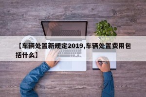 【车辆处置新规定2019,车辆处置费用包括什么】