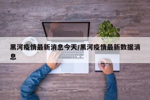 黑河疫情最新消息今天/黑河疫情最新数据消息