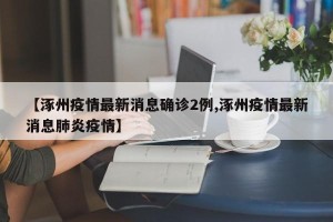 【涿州疫情最新消息确诊2例,涿州疫情最新消息肺炎疫情】