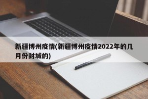 新疆博州疫情(新疆博州疫情2022年的几月份封城的)