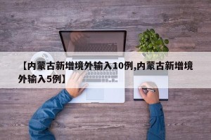 【内蒙古新增境外输入10例,内蒙古新增境外输入5例】