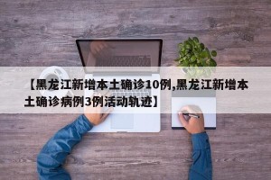 【黑龙江新增本土确诊10例,黑龙江新增本土确诊病例3例活动轨迹】