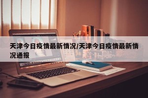 天津今日疫情最新情况/天津今日疫情最新情况通报