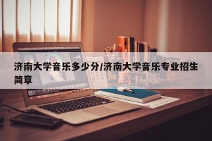 济南大学音乐多少分/济南大学音乐专业招生简章