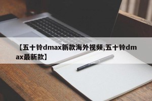 【五十铃dmax新款海外视频,五十铃dmax最新款】