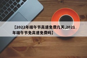 【2022年端午节高速免费几天,2021年端午节免高速免费吗】