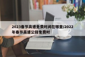 2023春节高速免费时间在哪查/2022年春节高速公路免费时