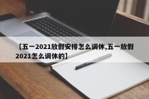 【五一2021放假安排怎么调休,五一放假2021怎么调休的】