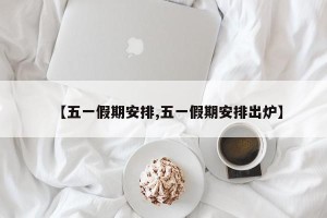 【五一假期安排,五一假期安排出炉】