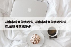 湖南本科大学有哪些/湖南本科大学有哪些学校,录取分数线多少