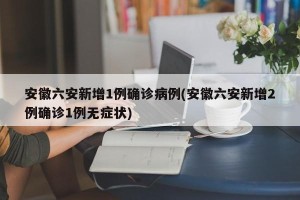 安徽六安新增1例确诊病例(安徽六安新增2例确诊1例无症状)
