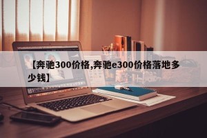 【奔驰300价格,奔驰e300价格落地多少钱】