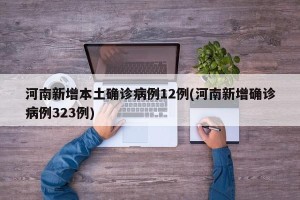 河南新增本土确诊病例12例(河南新增确诊病例323例)