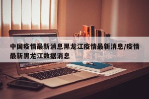 中国疫情最新消息黑龙江疫情最新消息/疫情最新黑龙江数据消息