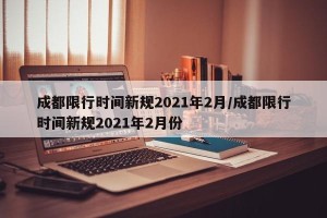 成都限行时间新规2021年2月/成都限行时间新规2021年2月份
