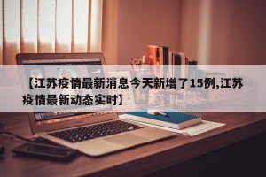 【江苏疫情最新消息今天新增了15例,江苏疫情最新动态实时】