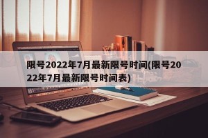 限号2022年7月最新限号时间(限号2022年7月最新限号时间表)