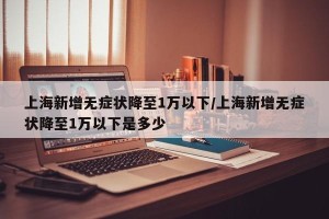 上海新增无症状降至1万以下/上海新增无症状降至1万以下是多少