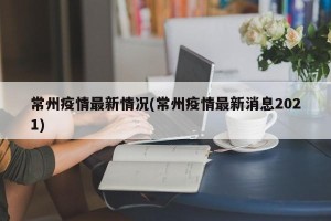 常州疫情最新情况(常州疫情最新消息2021)