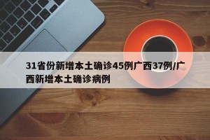 31省份新增本土确诊45例广西37例/广西新增本土确诊病例