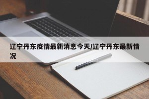辽宁丹东疫情最新消息今天/辽宁丹东最新情况