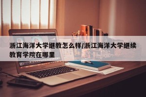 浙江海洋大学继教怎么样/浙江海洋大学继续教育学院在哪里