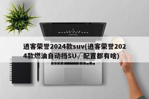 逍客荣誉2024款suv(逍客荣誉2024款燃油自动挡SU√配置都有啥)