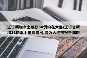 辽宁新增本土确诊60例均在大连/辽宁省新增11例本土确诊病例,均为大连市报告病例