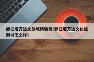 都江堰万达文旅城精装修(都江堰万达文化旅游城怎么样)