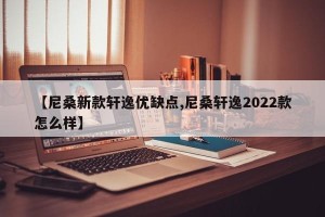 【尼桑新款轩逸优缺点,尼桑轩逸2022款怎么样】